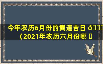 今年农历6月份的黄道吉日 🍁 （2021年农历六月份哪 ☘ 天是黄道吉日）